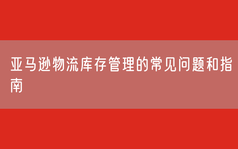 亚马逊物流库存管理的常见问题和指南