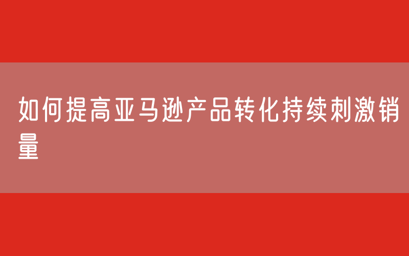 如何提高亚马逊产品转化持续刺激销量