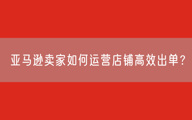 亚马逊卖家如何运营店铺高效出单？