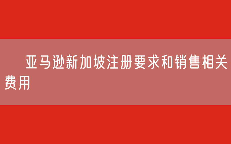 ​ 亚马逊新加坡注册要求和销售相关费用