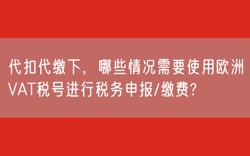 代扣代缴下，哪些情况需要使用欧洲VAT税号进行税务申报/缴费?