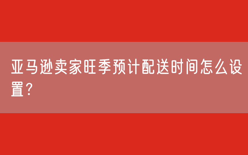 亚马逊卖家旺季预计配送时间怎么设置？