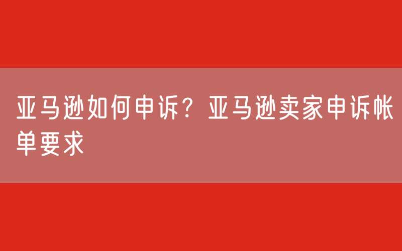 亚马逊如何申诉？亚马逊卖家申诉帐单要求