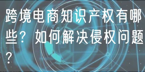 跨境电商知识产权有哪些？如何解决侵权问题？