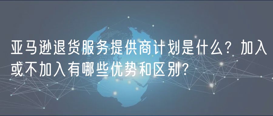 亚马逊退货服务提供商计划是什么？加入或不加入有哪些优势和区别