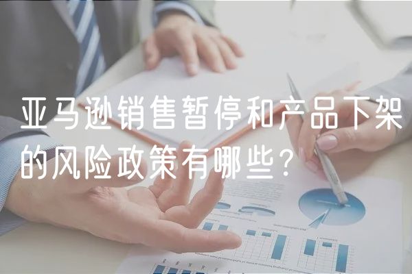 亚马逊销售暂停和产品下架的风险政策有哪些？