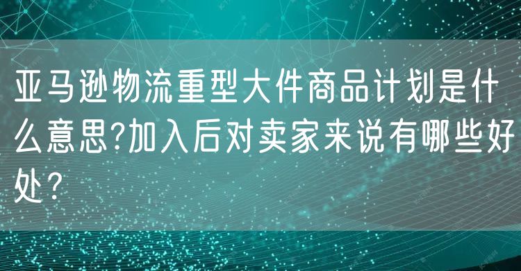 亚马逊物流重型大件商品计划是什么意思?加入后对卖家来说有哪些