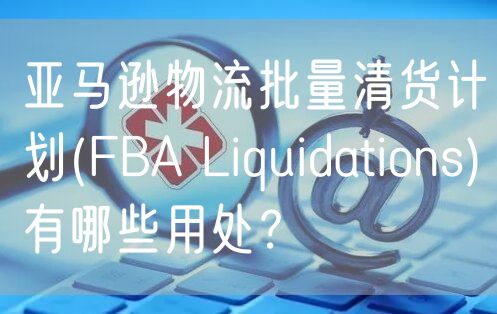  亚马逊物流批量清货计划(FBA Liquidations)