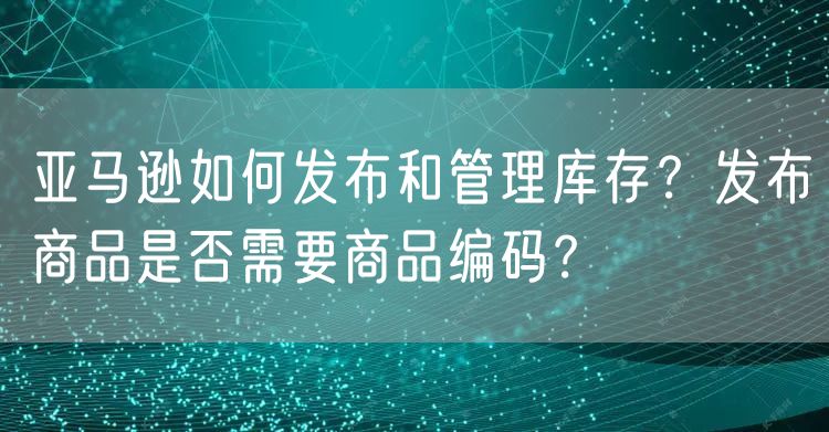 亚马逊如何发布和管理库存？发布商品是否需要商品编码？