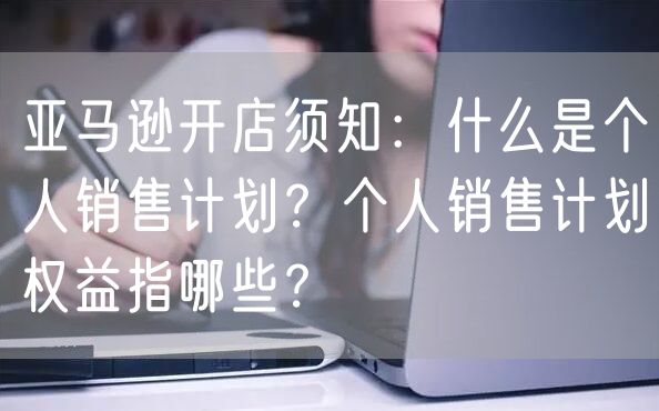 亚马逊开店须知：什么是个人销售计划？个人销售计划权益指哪些？