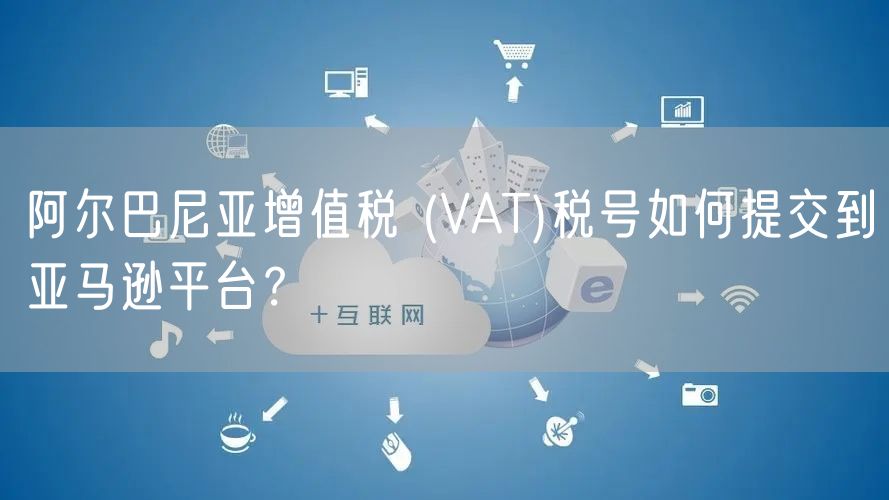 阿尔巴尼亚增值税 (VAT)税号如何提交到亚马逊平台？