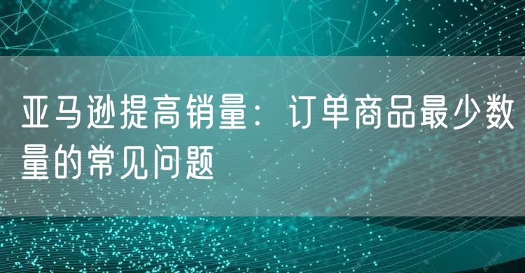 亚马逊提高销量：订单商品最少数量的常见问题