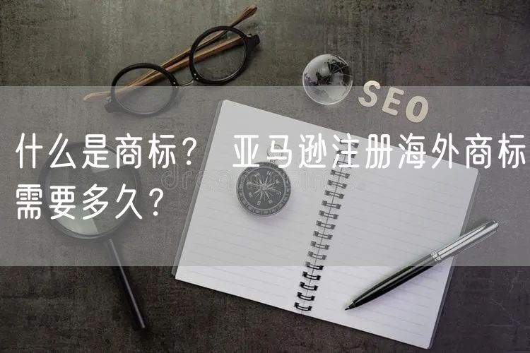 什么是商标？ 亚马逊注册海外商标需要多久？