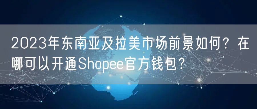 2023年东南亚及拉美市场前景如何？在哪可以开通Shopee