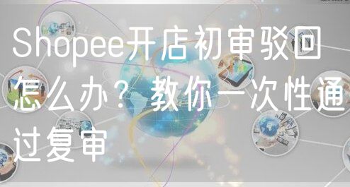 Shopee开店初审驳回怎么办？教你一次性通过复审