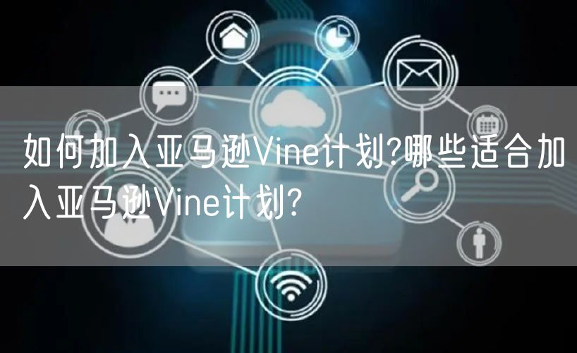 如何加入亚马逊Vine计划?哪些适合加入亚马逊Vine计划?