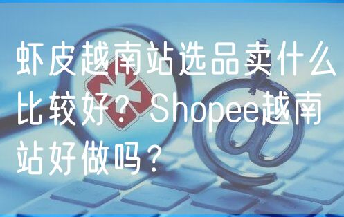 虾皮越南站选品卖什么比较好？Shopee越南站好做吗？