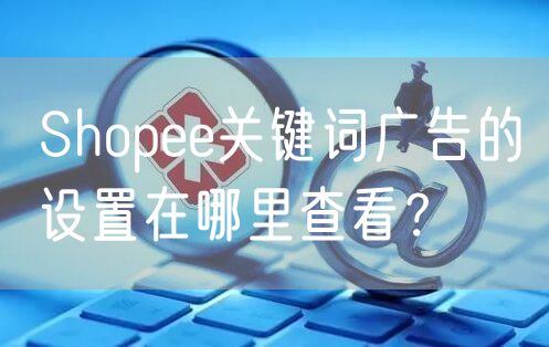 什么是Shopee关键词广告？如何投放关键词广告？