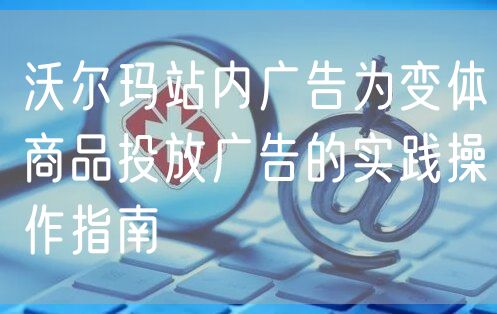 沃尔玛站内广告为变体商品投放广告的实践操作指南