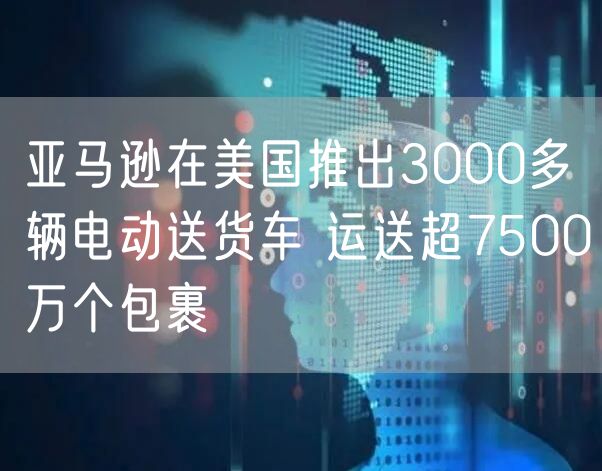 亚马逊在美国推出3000多辆电动送货车 运送超7500万个包