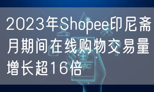 2023年Shopee印尼斋月期间在线购物交易量增长超16倍