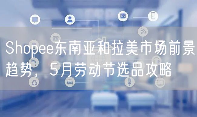 Shopee东南亚和拉美市场前景趋势，5月劳动节选品攻略