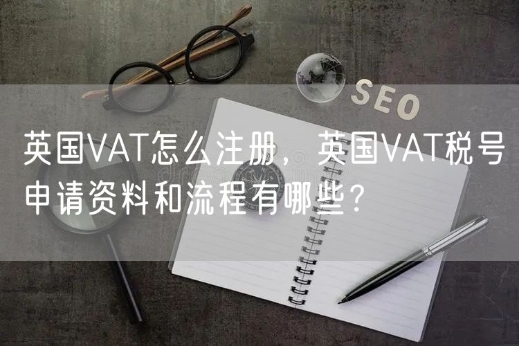 英国VAT怎么注册，英国VAT税号申请资料和流程有哪些？