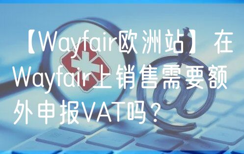 【Wayfair欧洲站】在Wayfair上销售需要额外申报VAT吗？