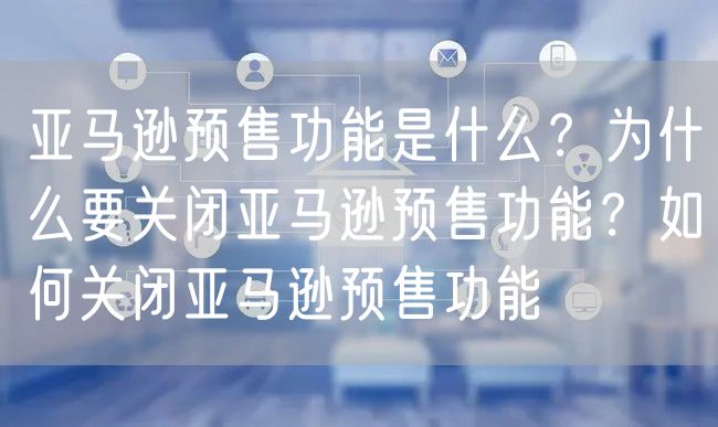 亚马逊预售功能是什么？为什么要关闭亚马逊预售功能？如何关闭亚马逊预售功能