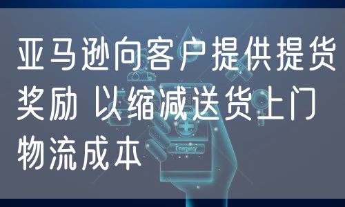 亚马逊向客户提供提货奖励 以缩减送货上门物流成本