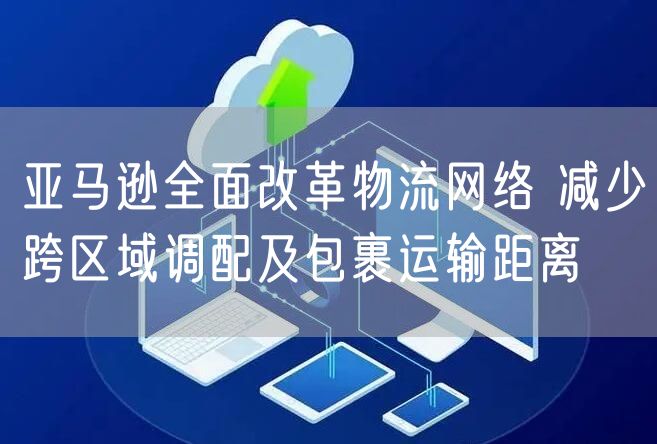 亚马逊全面改革物流网络 减少跨区域调配及包裹运输距离