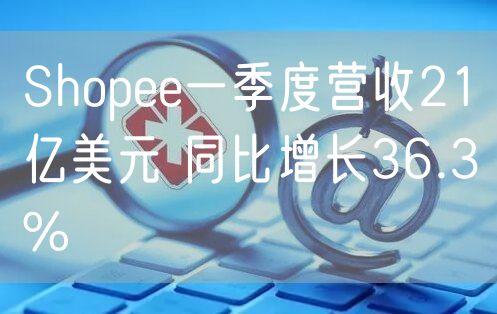 Shopee一季度营收21亿美元 同比增长36.3%