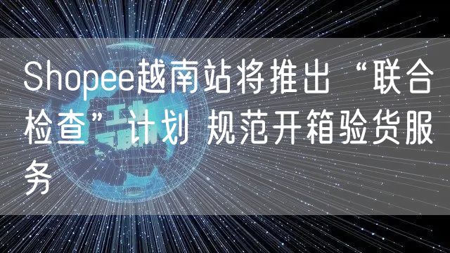 Shopee越南站将推出“联合检查”计划 规范开箱验货服务