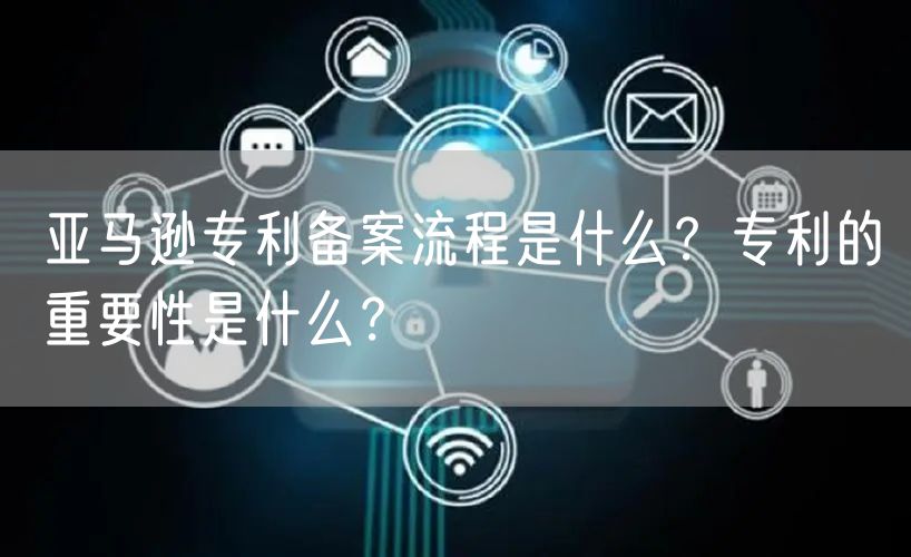 亚马逊专利备案流程是什么？专利的重要性是什么？