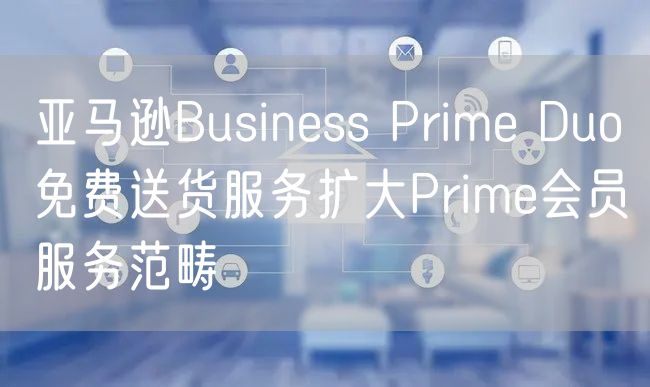 亚马逊Business Prime Duo免费送货服务扩大Prime会员服务范畴