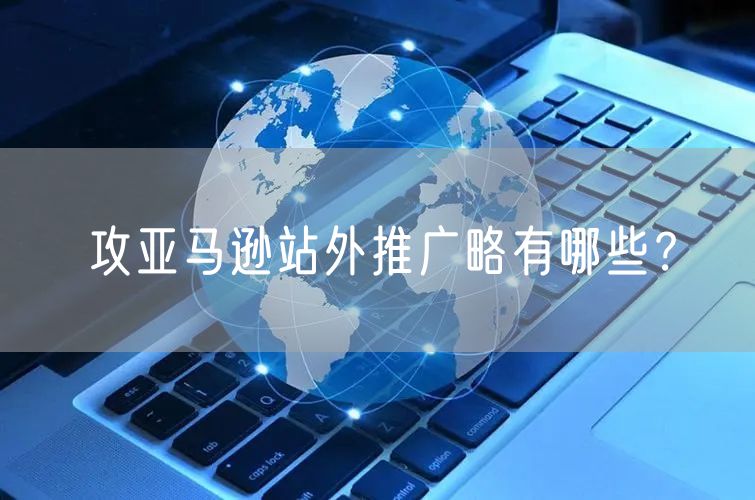 亚马逊站外推广攻略有哪些？站外流量具体有哪些?