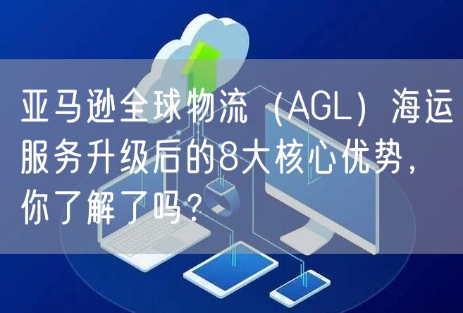 亚马逊全球物流（AGL）海运服务升级后的8大核心优势，你了解了吗？