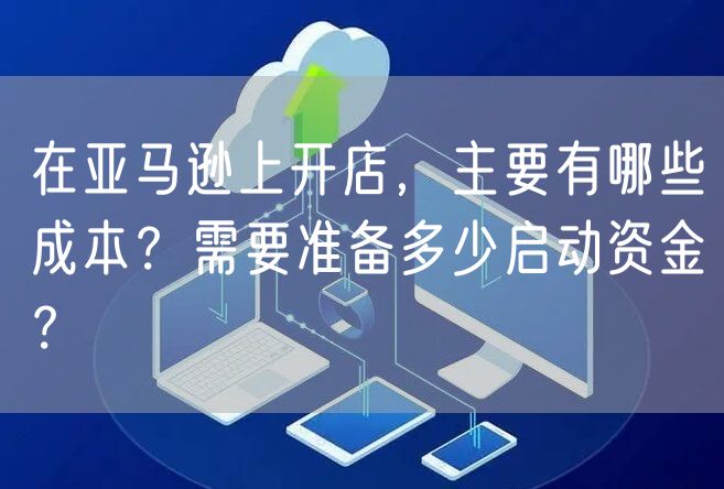 在亚马逊上开店，主要有哪些成本？需要准备多少启动资金？