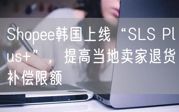 Shopee韩国上线“SLS Plus+”，提高当地卖家退货补偿限额