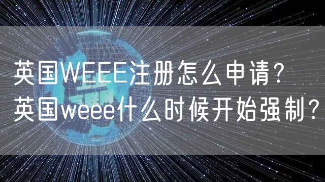 英国WEEE注册怎么申请？ 英国weee什么时候开始强制？