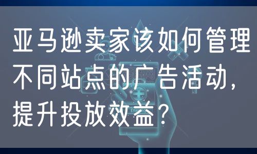 亚马逊卖家该如何管理不同站点的广告活动，提升投放效益？