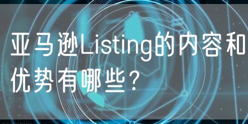 亚马逊Listing的内容和优势有哪些？