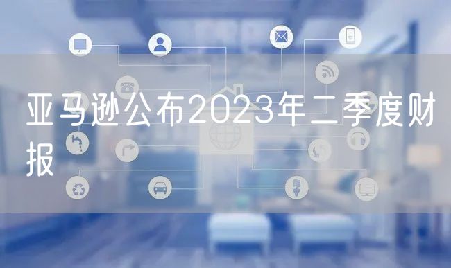 亚马逊公布2023年二季度财报