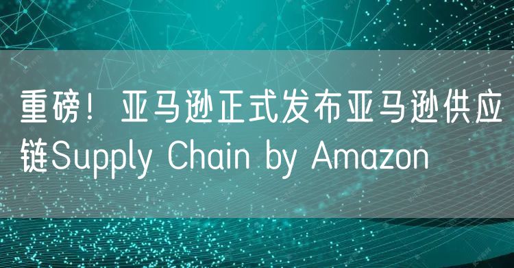 重磅！亚马逊正式发布亚马逊供应链Supply Chain by Amazon