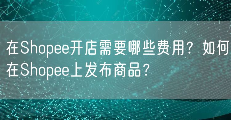 在Shopee开店需要哪些费用？如何在Shopee上发布商品？