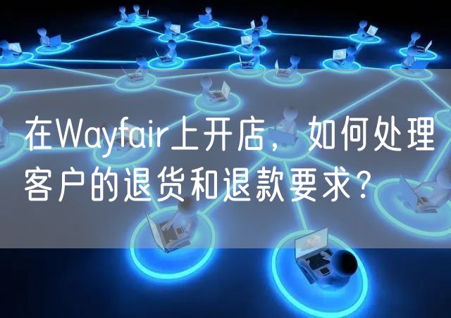 在Wayfair上开店，如何处理客户的退货和退款要求？