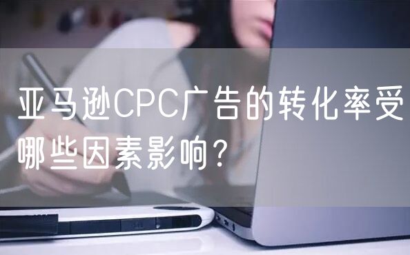 亚马逊CPC广告的转化率受哪些因素影响？