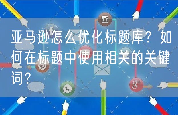 亚马逊怎么优化标题库？如何在标题中使用相关的关键词？