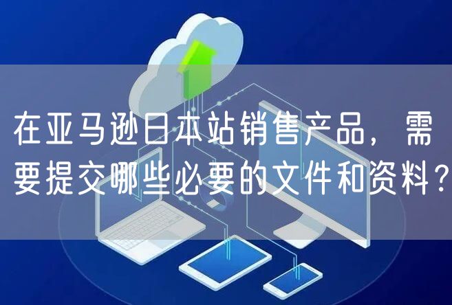 在亚马逊日本站销售产品，需要提交哪些必要的文件和资料？