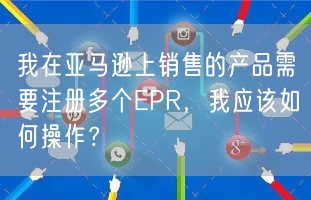 我在亚马逊上销售的产品需要注册多个EPR，我应该如何操作？